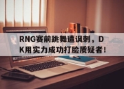 ror体育官网首页-RNG赛前跳舞遭讽刺，DK用实力成功打脸质疑者！